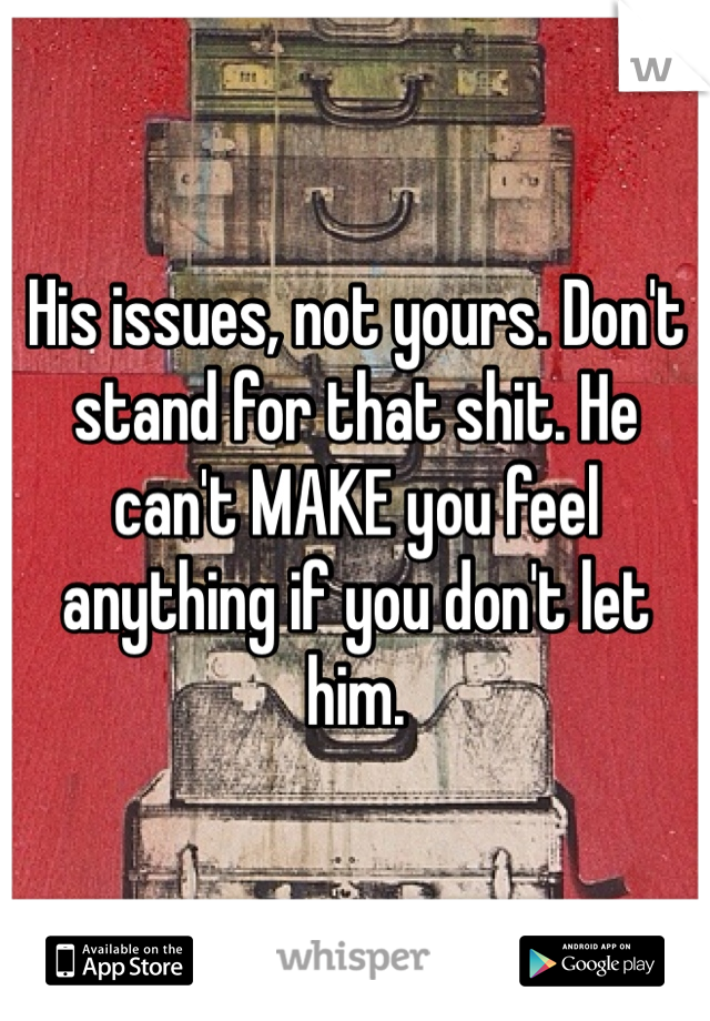 His issues, not yours. Don't stand for that shit. He can't MAKE you feel anything if you don't let him. 