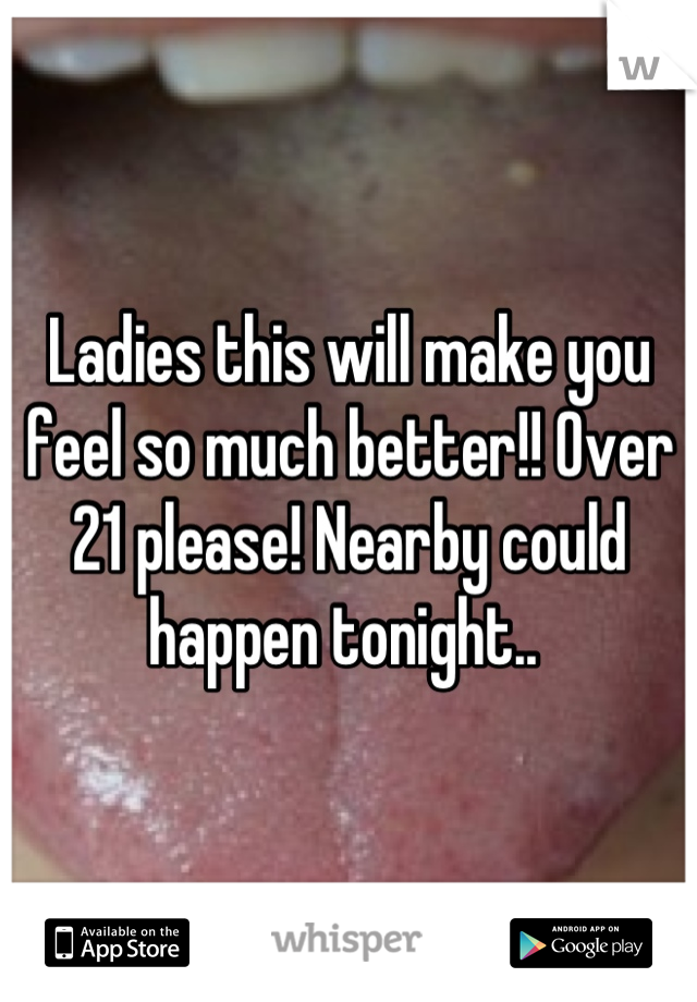 Ladies this will make you feel so much better!! Over 21 please! Nearby could happen tonight.. 