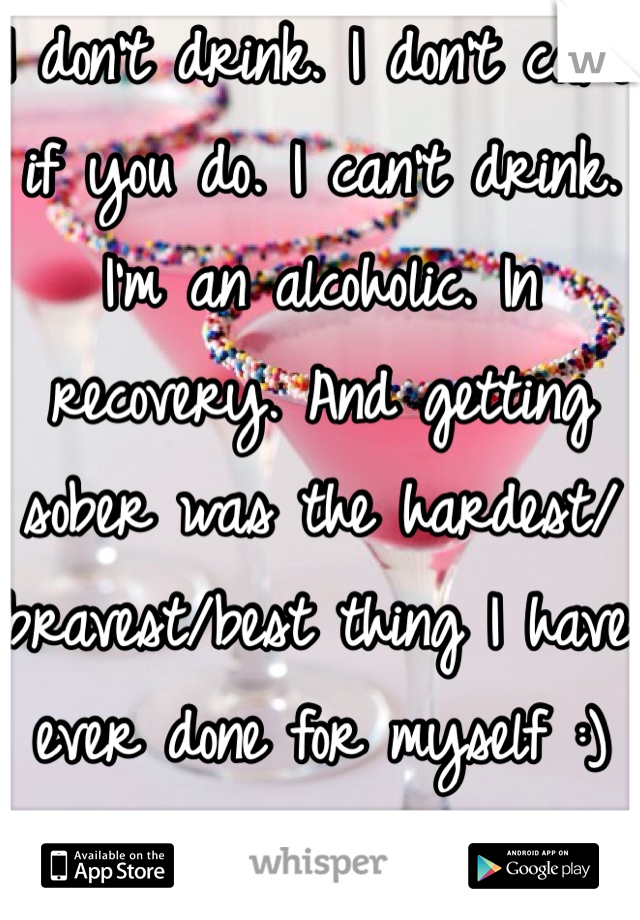 I don't drink. I don't care if you do. I can't drink. I'm an alcoholic. In recovery. And getting sober was the hardest/bravest/best thing I have ever done for myself :)