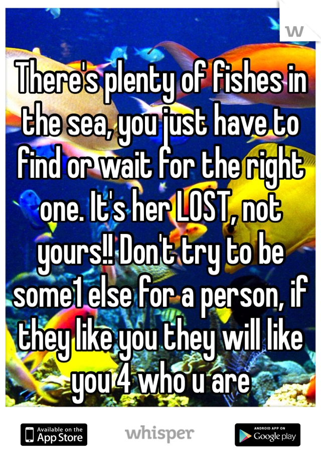 There's plenty of fishes in the sea, you just have to find or wait for the right one. It's her LOST, not yours!! Don't try to be some1 else for a person, if they like you they will like you 4 who u are