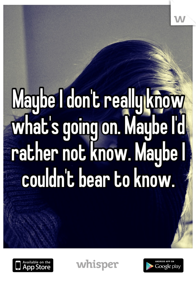 Maybe I don't really know what's going on. Maybe I'd rather not know. Maybe I couldn't bear to know.