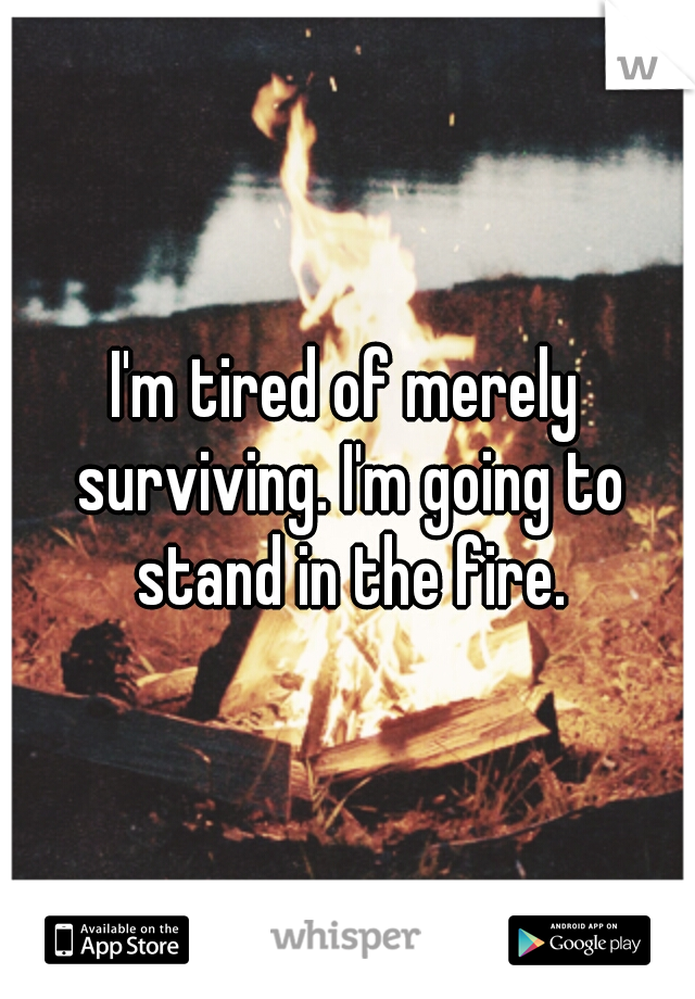 I'm tired of merely surviving. I'm going to stand in the fire.