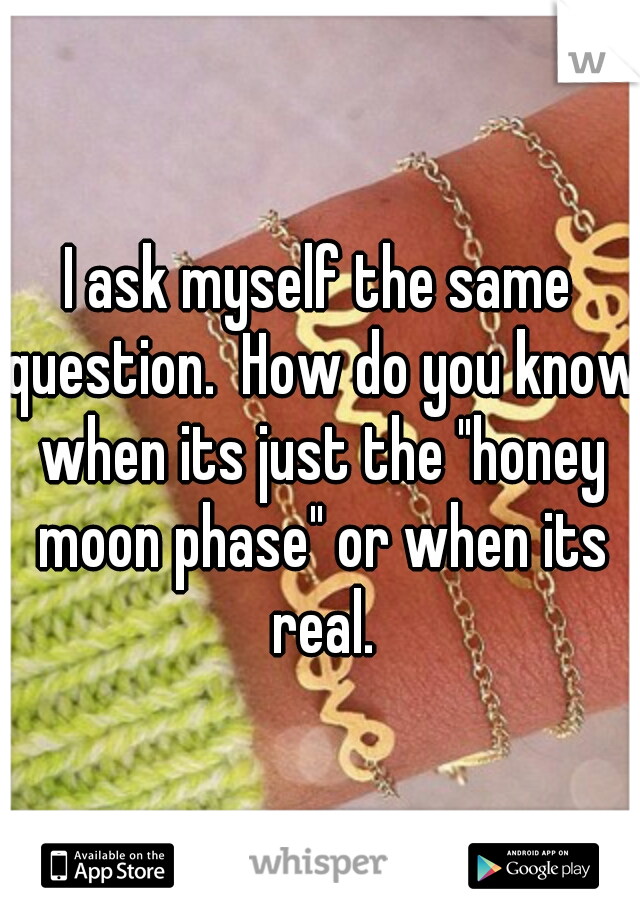 I ask myself the same question.  How do you know when its just the "honey moon phase" or when its real.