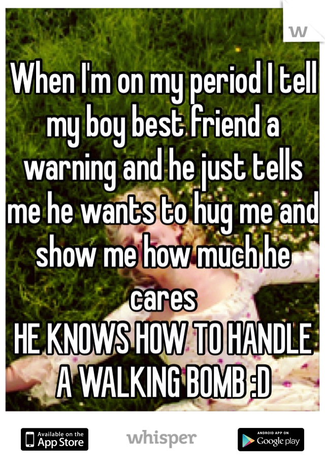When I'm on my period I tell my boy best friend a warning and he just tells me he wants to hug me and show me how much he cares
HE KNOWS HOW TO HANDLE A WALKING BOMB :D
