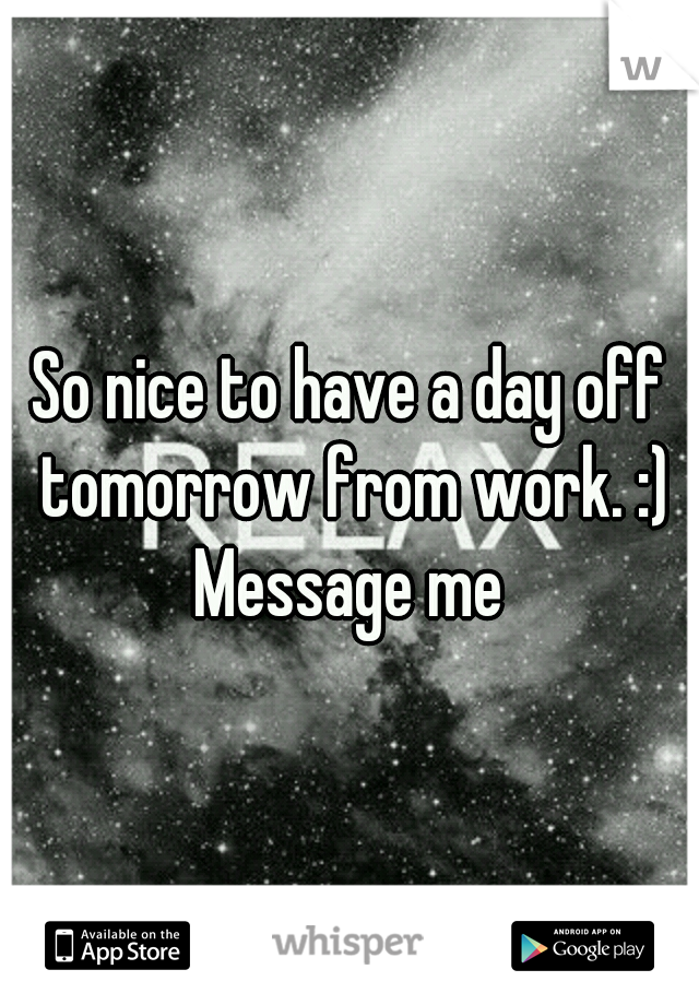 So nice to have a day off tomorrow from work. :) Message me 