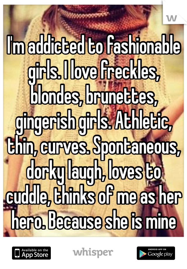 I'm addicted to fashionable girls. I love freckles, blondes, brunettes, gingerish girls. Athletic, thin, curves. Spontaneous, dorky laugh, loves to cuddle, thinks of me as her hero. Because she is mine
