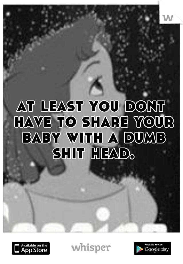 at least you dont have to share your baby with a dumb shit head.