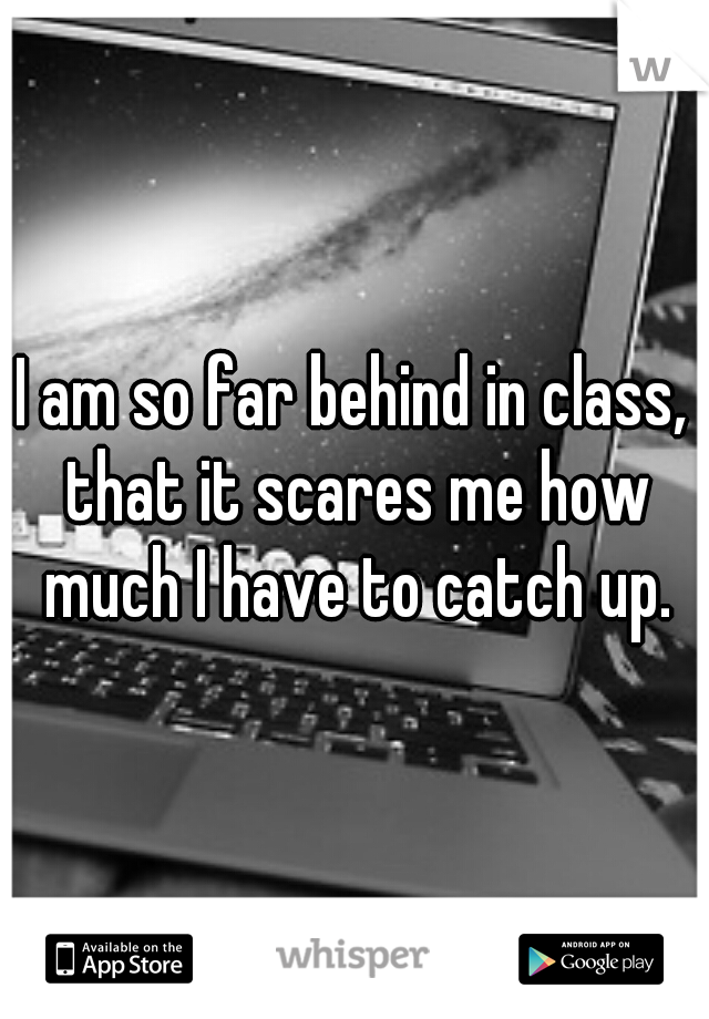 I am so far behind in class, that it scares me how much I have to catch up.