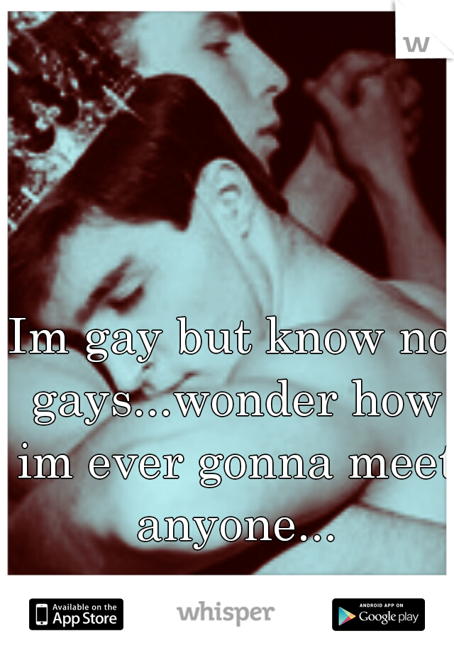 Im gay but know no gays...wonder how im ever gonna meet anyone...