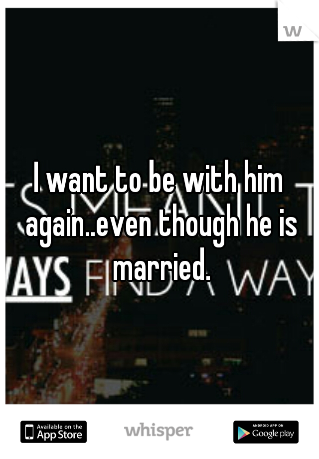 I want to be with him again..even though he is married.