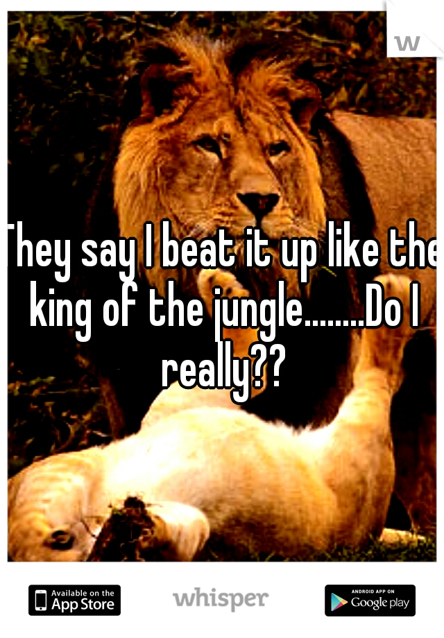 They say I beat it up like the king of the jungle........Do I really??