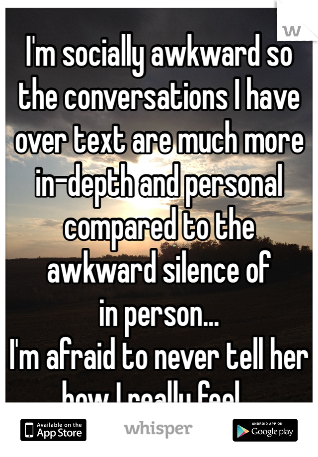 I'm socially awkward so
the conversations I have over text are much more in-depth and personal compared to the 
awkward silence of
in person...
I'm afraid to never tell her how I really feel...