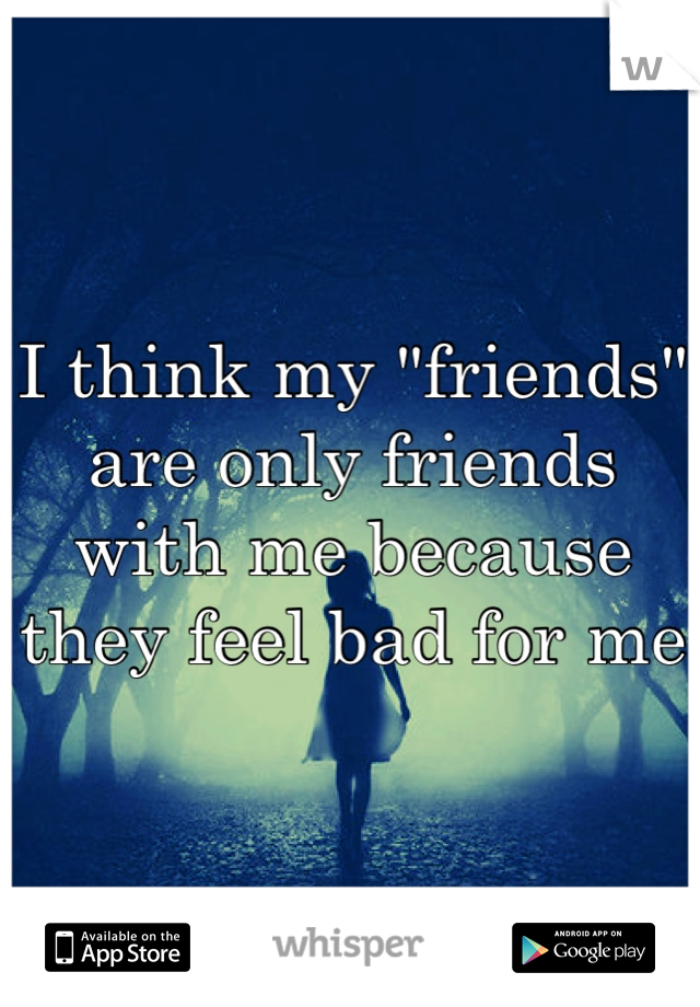 I think my "friends" are only friends with me because they feel bad for me