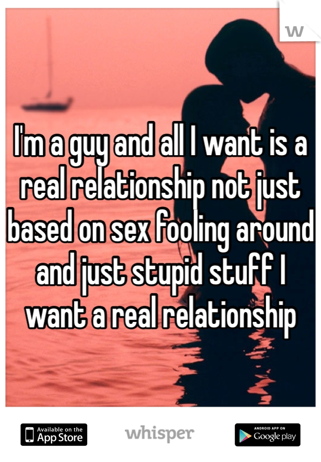 I'm a guy and all I want is a real relationship not just based on sex fooling around and just stupid stuff I want a real relationship