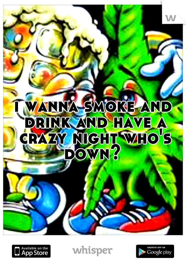 i wanna smoke and drink and have a crazy night who's down? 