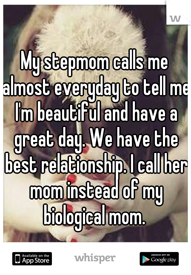 My stepmom calls me almost everyday to tell me I'm beautiful and have a great day. We have the best relationship. I call her mom instead of my biological mom. 