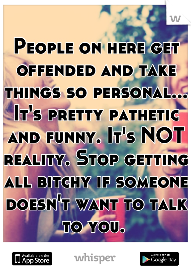 People on here get offended and take things so personal... It's pretty pathetic and funny. It's NOT reality. Stop getting all bitchy if someone doesn't want to talk to you. 