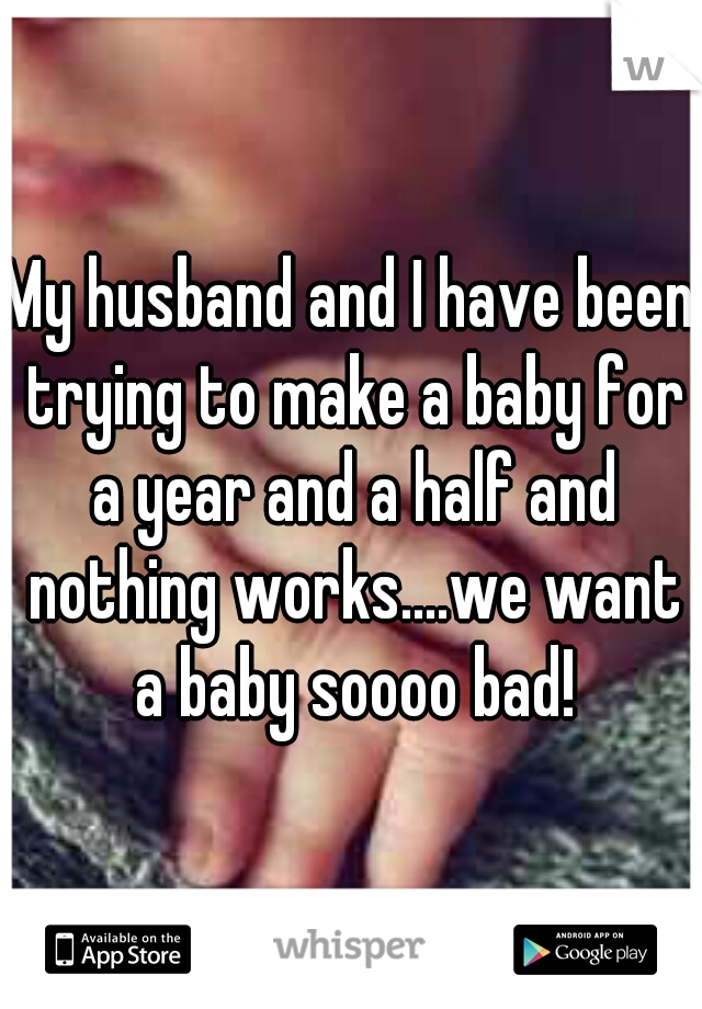 My husband and I have been trying to make a baby for a year and a half and nothing works....we want a baby soooo bad!