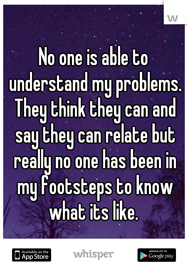 No one is able to understand my problems. They think they can and say they can relate but really no one has been in my footsteps to know what its like. 
