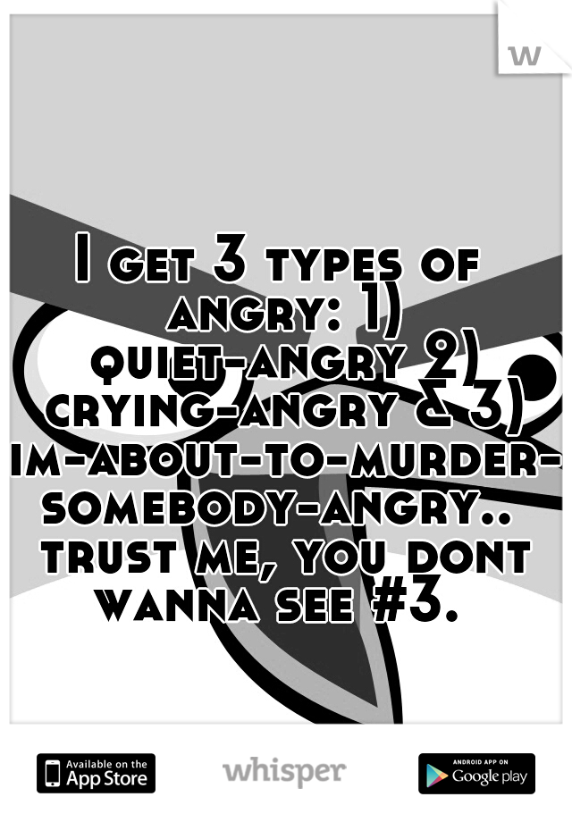 I get 3 types of angry: 1) quiet-angry 2) crying-angry & 3) im-about-to-murder-somebody-angry.. trust me, you dont wanna see #3. 