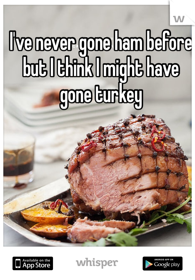 I've never gone ham before but I think I might have gone turkey 