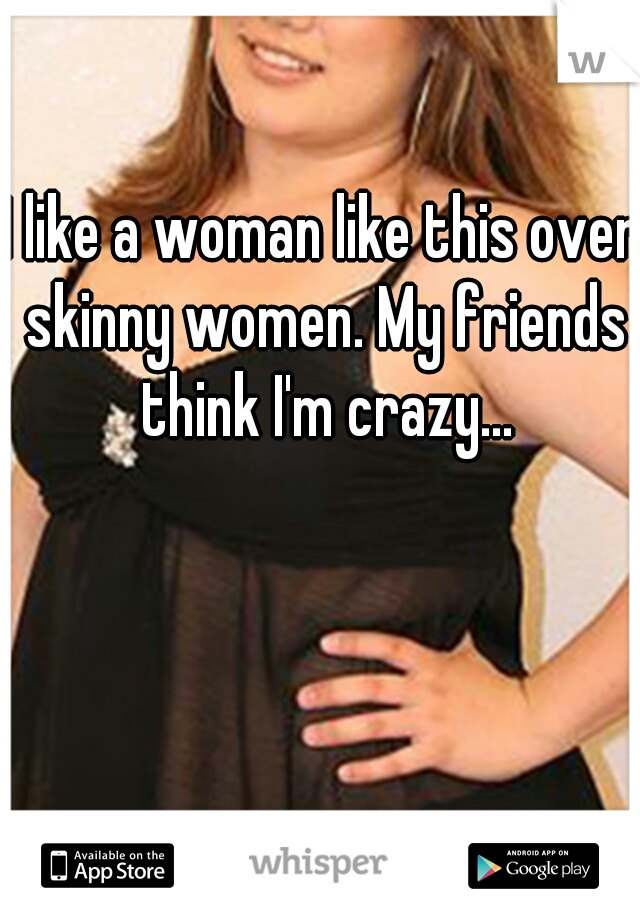 I like a woman like this over skinny women. My friends think I'm crazy...