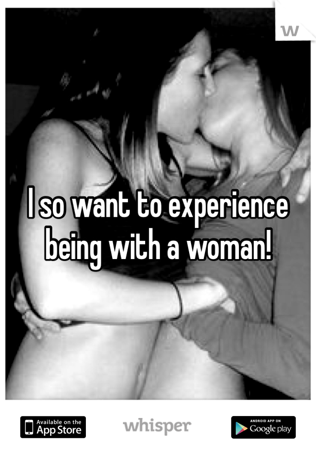 I so want to experience being with a woman!