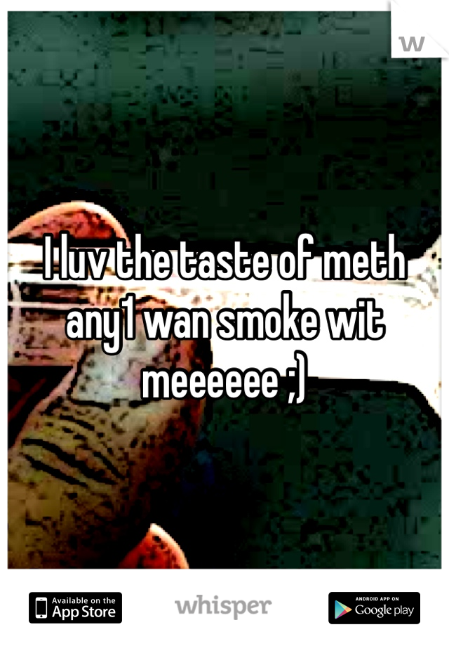I luv the taste of meth any1 wan smoke wit meeeeee ;)