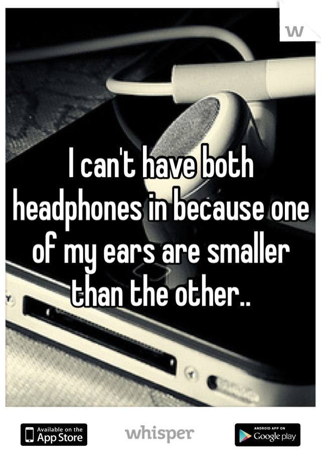 I can't have both headphones in because one of my ears are smaller than the other.. 