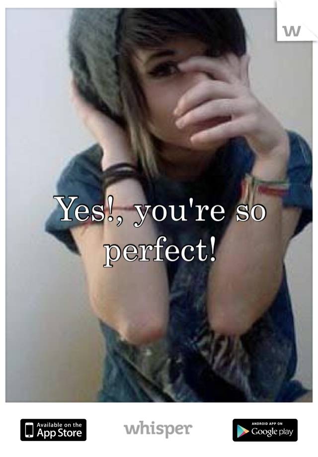 Yes!, you're so perfect!