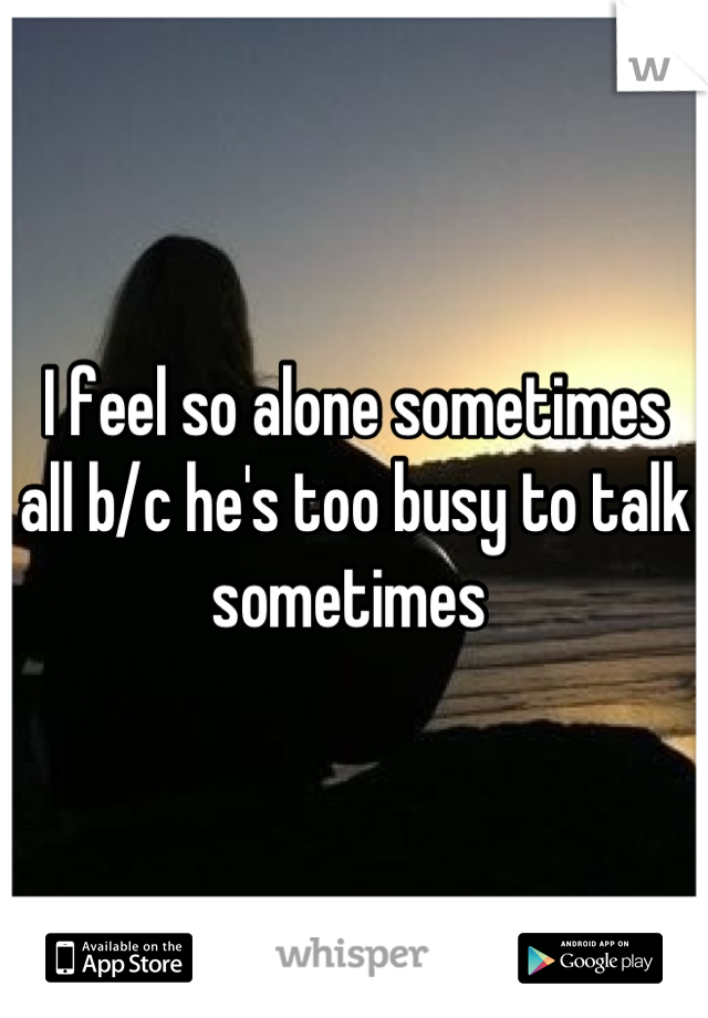 I feel so alone sometimes all b/c he's too busy to talk sometimes 