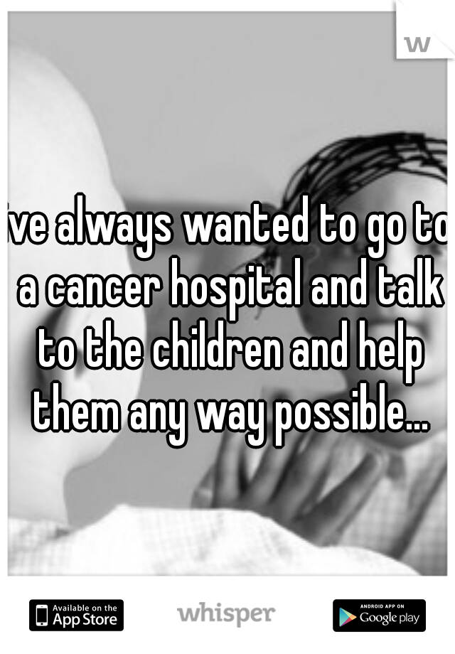 ive always wanted to go to a cancer hospital and talk to the children and help them any way possible...