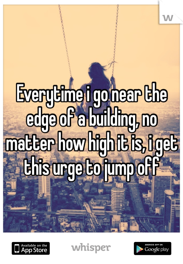 Everytime i go near the edge of a building, no matter how high it is, i get this urge to jump off