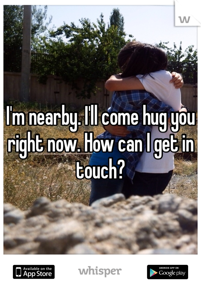 I'm nearby. I'll come hug you right now. How can I get in touch?