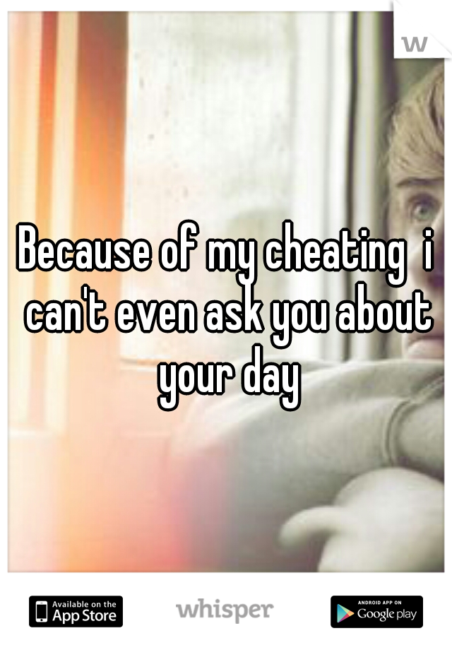 Because of my cheating  i can't even ask you about your day