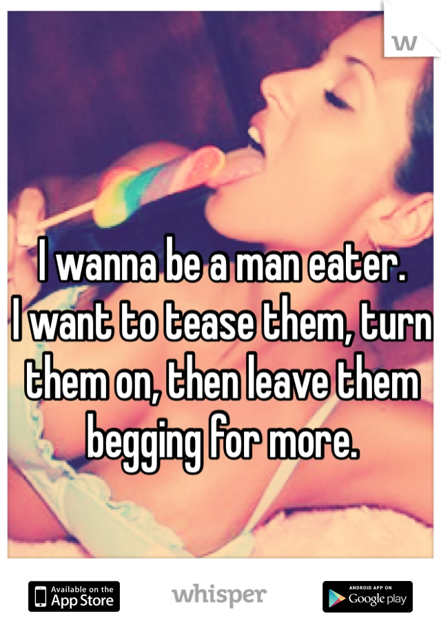 I wanna be a man eater.
I want to tease them, turn them on, then leave them begging for more.
