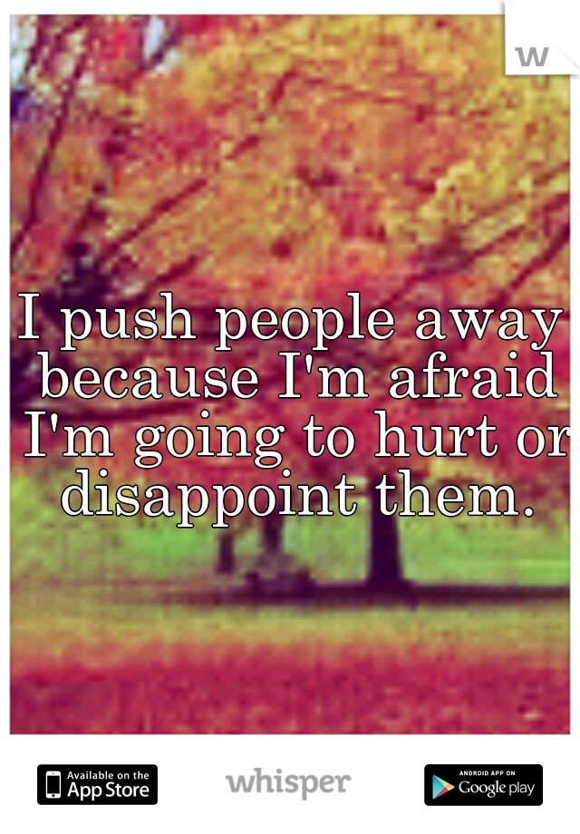 I push people away because I'm afraid I'm going to hurt or disappoint them.