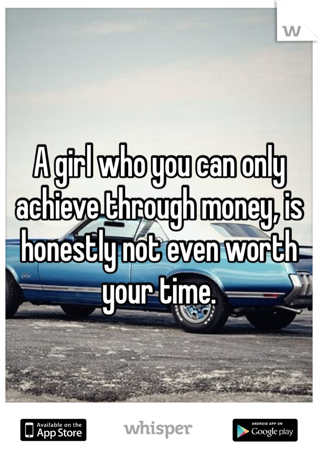 A girl who you can only achieve through money, is honestly not even worth your time.