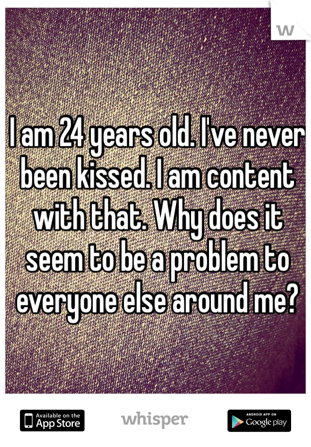 I am 24 years old. I've never been kissed. I am content with that. Why does it seem to be a problem to everyone else around me? 