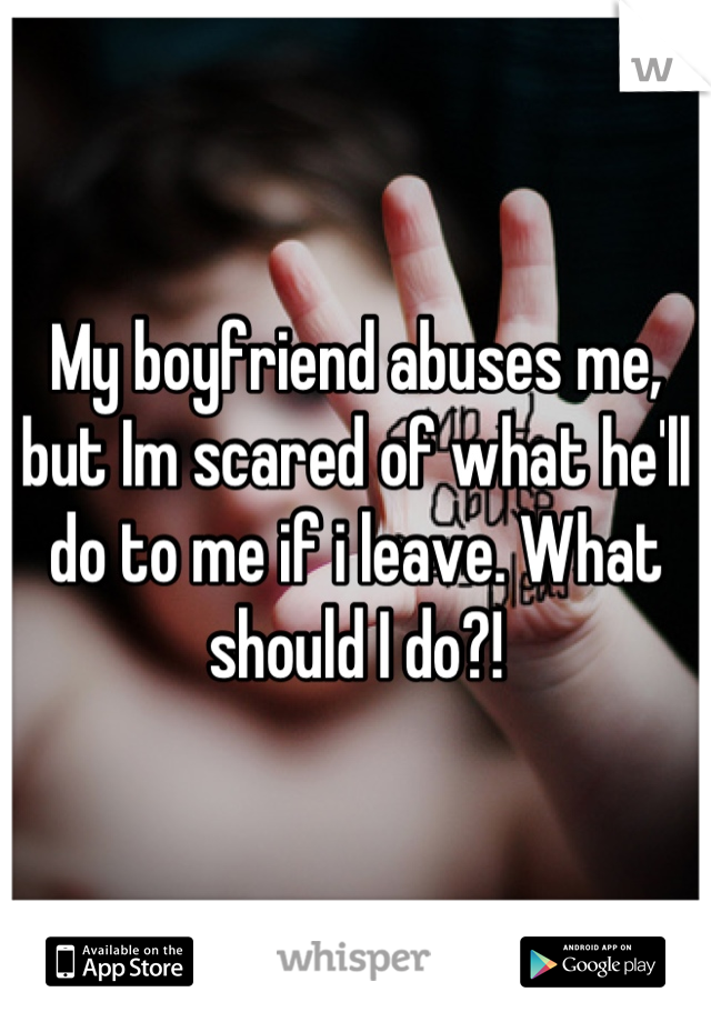 My boyfriend abuses me, but Im scared of what he'll do to me if i leave. What should I do?!