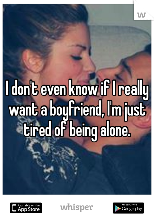 I don't even know if I really want a boyfriend, I'm just tired of being alone.