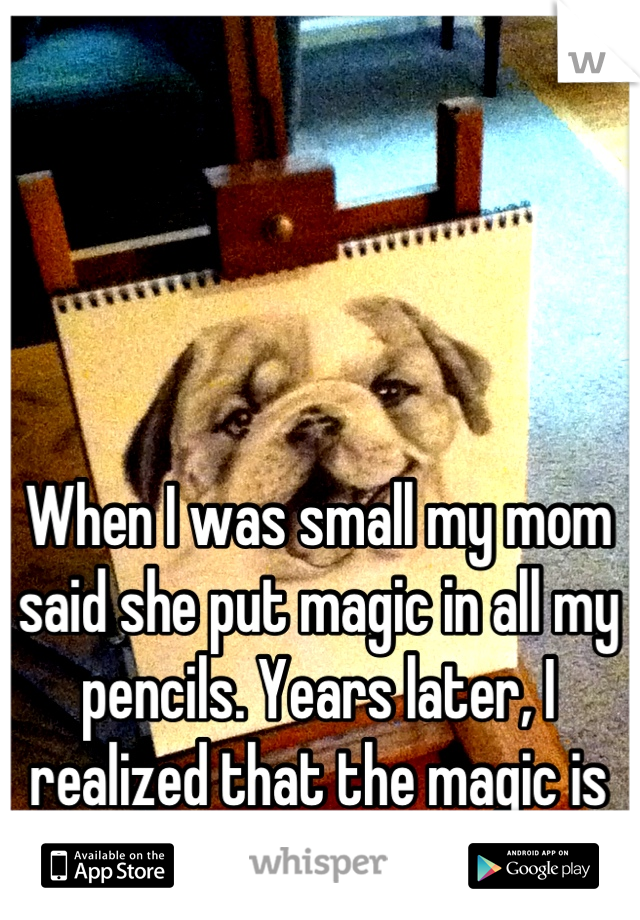 When I was small my mom said she put magic in all my pencils. Years later, I realized that the magic is in her genes. Thanks mom! 