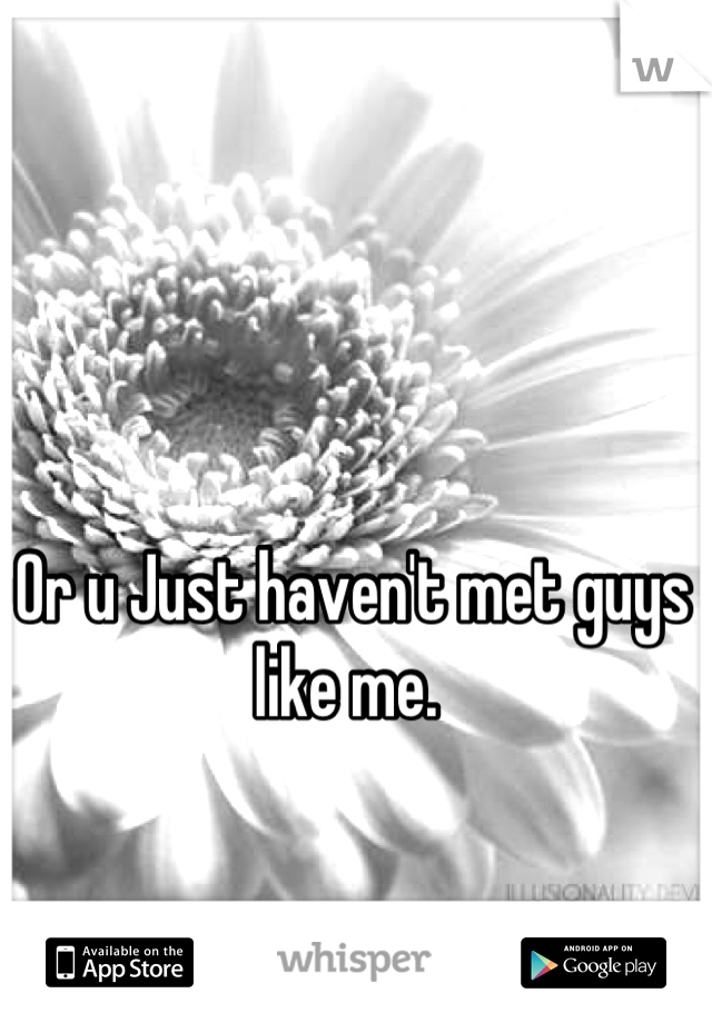 Or u Just haven't met guys like me. 