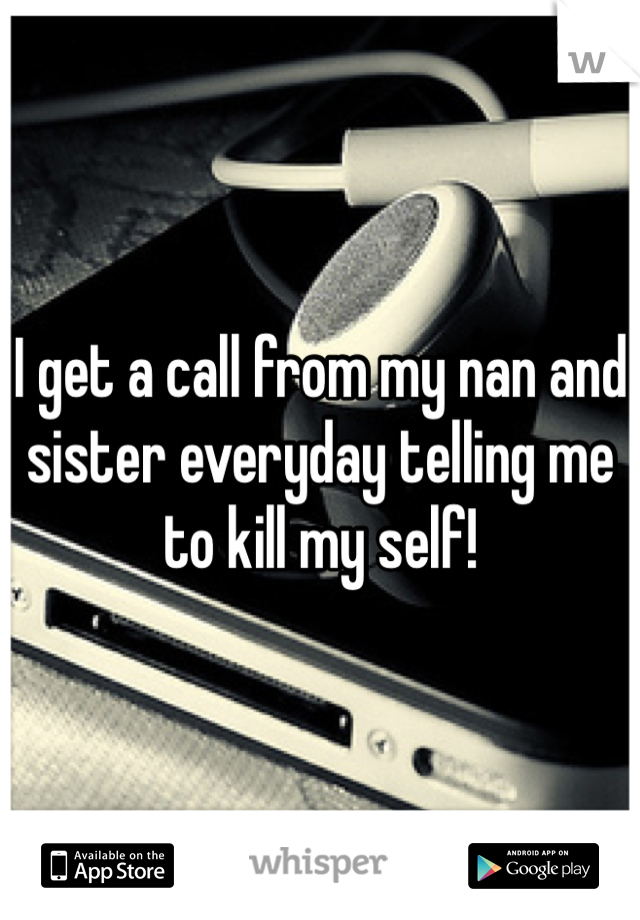 I get a call from my nan and sister everyday telling me to kill my self! 