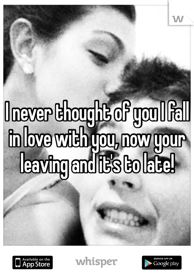 I never thought of you I fall in love with you, now your leaving and it's to late! 