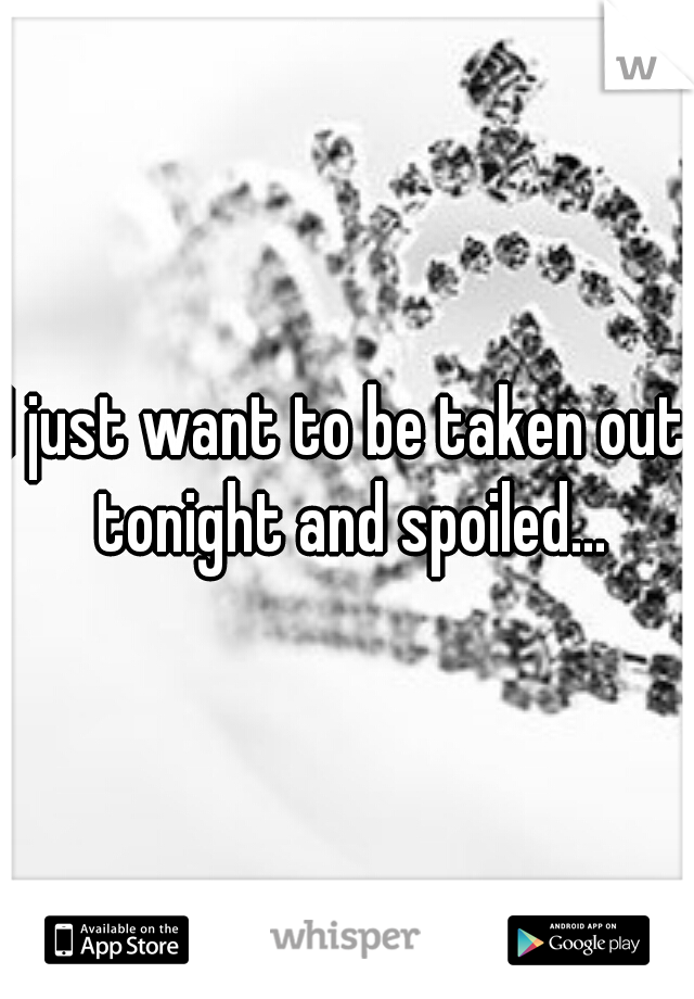 I just want to be taken out tonight and spoiled...