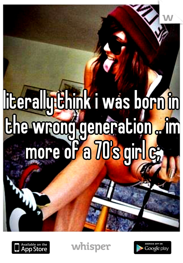 literally think i was born in the wrong generation .. im more of a 70's girl c;