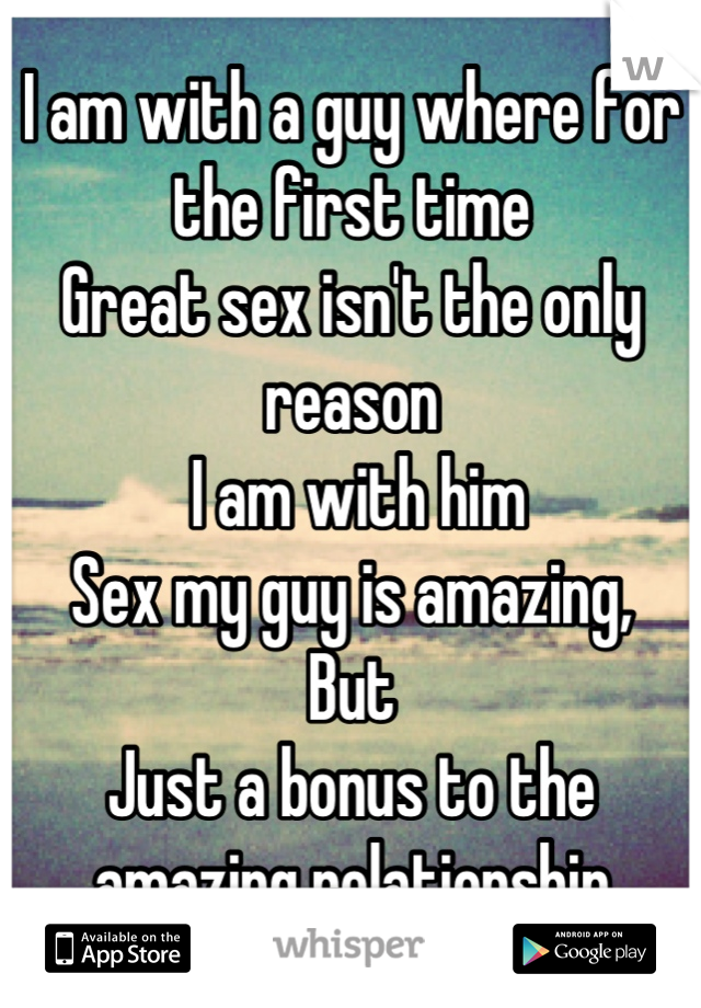 I am with a guy where for the first time
Great sex isn't the only reason
 I am with him 
Sex my guy is amazing,
But 
Just a bonus to the amazing relationship
