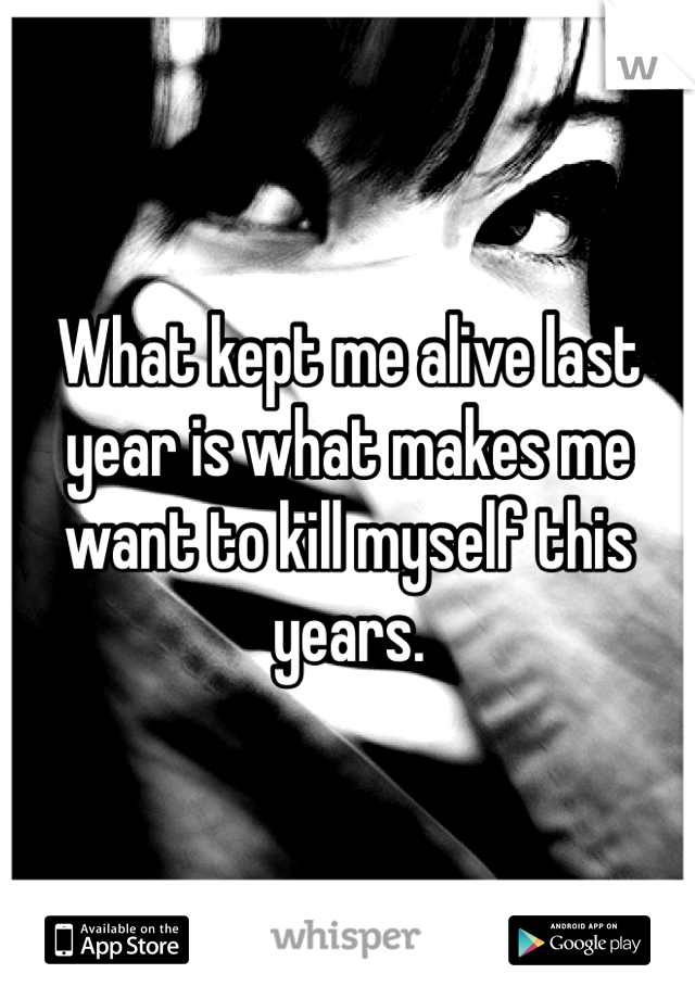 What kept me alive last year is what makes me want to kill myself this years.
