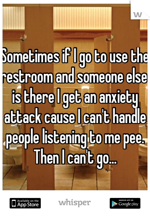 Sometimes if I go to use the restroom and someone else is there I get an anxiety attack cause I can't handle people listening to me pee. Then I can't go...